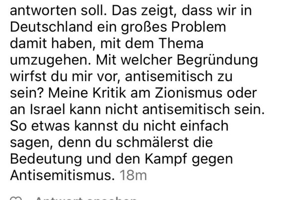 Das zeigt, dass wir in Deutschland ein großes Problem damit haben, mit dem Thema umzugehen. Mit welcher Begründung wirfst du mir vor, antisemitisch zu sein? Meine Kritik am Zionismus oder an Israel kann nicht antisemitisch sein.
So etwas kannst du nicht einfach sagen, denn du schmälerst die Bedeutung und den Kampf gegen Antisemitismus.