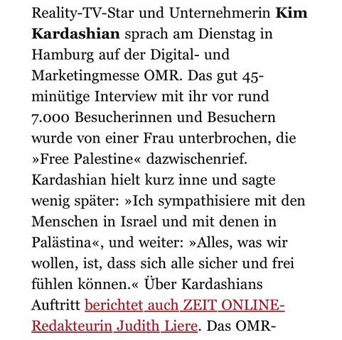 Ausschnitt aus einem zeit.de newsletter:

„Reality-TV-Star und Unternehmerin Kim
Kardashian sprach am Dienstag in Hamburg auf der Digital- und Marketingmesse OMR. Das gut 45-minütige Interview mit ihr vor rund
7.000 Besucherinnen und Besuchern wurde von einer Frau unterbrochen, die
»Free Palestine« dazwischenrief.
Kardashian hielt kurz inne und sagte wenig später: »Ich sympathisiere mit den Menschen in Israel und mit denen in Palästina«, und weiter: »Alles, was wir wollen, ist, dass sich alle s…
