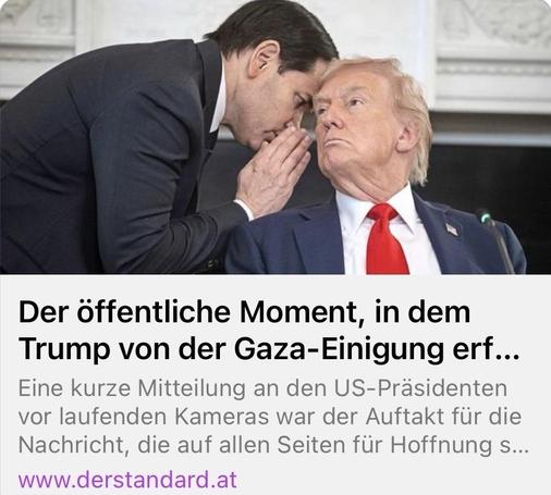 Screenshot aus einer derstandard.at Meldung:
Der öffentliche Moment, in dem Trump von der Gaza-Einigung erf...
Eine kurze Mitteilung an den US-Präsidenten vor laufenden Kameras war der Auftakt für die Nachricht.
Trump sitzt auf einem Stuhl, während ihm ein Anzugträger hinter vorgehaltener Hand die Meldung zuflüstert.