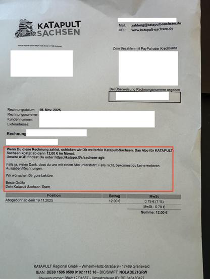 Eine "Rechnung" von Katapult Sachsen, mit einem entscheidenden Hinweis:
Wenn Du diese Rechnung zahlst, schicken wir Dir weiterhin Katapult-Sachsen. Das Abo für KATAPULT-
Sachsen kostet ab dann 12,00 € im Monat.
Unsere AGB findest Du unter https://katapu.lt/s/sachsen-agb
Falls ja, vielen Dank, dass du uns mit einem Abo unterstützt. Falls nicht, bekommst du keine weiteren Ausgaben/Rechnungen.
Wir wünschen Dir gute Lektüre.