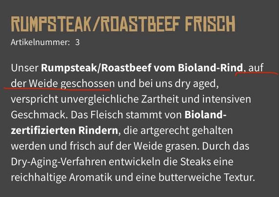 Screenshot der Webseite einer Hamburger Metzgerei mit dem Text:

„Unser Rumpsteak/Roastbeef vom Bioland-Rind, auf der Weide geschossen und bei uns dry aged, verspricht unvergleichliche Zartheit und intensiven Geschmack. Das Fleisch stammt von Bioland-zertifizierten Rindern, die artgerecht gehalten werden und frisch auf der Weide grasen. Durch das Dry-Aging-Verfahren entwickeln die Steaks eine reichhaltige Aromatik und eine butterweiche Textur.“