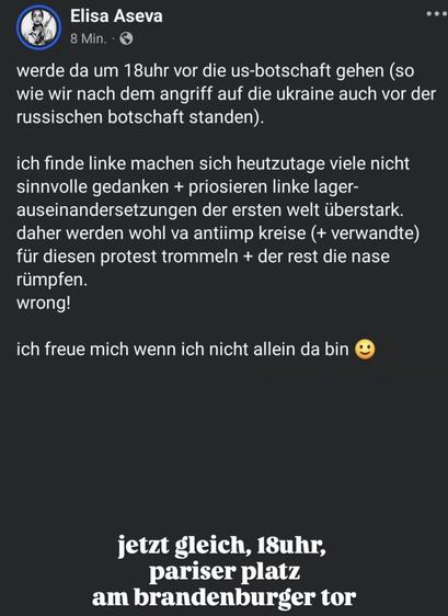 Ein Beitrag von Elisa Aseva

„werde da um 18uhr vor die us-botschaft gehen (so wie wir nach dem angriff auf die ukraine auch vor der russischen botschaft standen).
ich finde linke machen sich heutzutage viele nicht sinnvolle gedanken + priosieren linke lager-auseinandersetzungen der ersten welt überstark. daher werden wohl va antiimp kreise (+ verwandte) für diesen protest trommeln + der rest die nase rümpfen.
wrong!
ich freue mich wenn ich nicht allein da bin