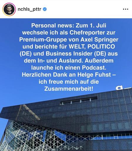 IG Screenshot von Nicholas Potter mit dem Text:

„Personal news: Zum 1. Juli
wechsele ich als Chefreporter zur Premium-Gruppe von Axel Springer und berichte für WELT, POLITICO (DE) und Business Insider (DE) aus dem In- und Ausland. Außerdem launche ich einen Podcast.
Herzlichen Dank an Helge Fuhst - ich freue mich auf die Zusammenarbeit!„