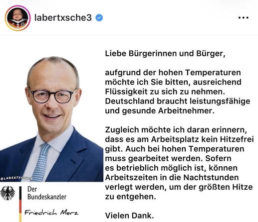 Screenshot eine satirischen Posts auf IG mit dem nicht realen Text unseres leider sehr realen Kanzlers:

„Liebe Bürgerinnen und Bürger,
aufgrund der hohen Temperaturen möchte ich Sie bitten, ausreichend Flüssigkeit zu sich zu nehmen.
Deutschland braucht leistungsfähige und gesunde Arbeitnehmer.
Zugleich möchte ich daran erinnern, dass es am Arbeitsplatz kein Hitzefrei gibt. Auch bei hohen Temperaturen muss gearbeitet werden. Sofern es betrieblich möglich ist, können Arbeitszeiten in die Nachtst…