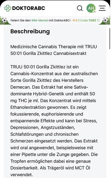 Medizinische Cannabis Therapie mit TRUU
50:01 Gorilla Zkittlez Cannabisextrakt
TRUU 50:01 Gorilla Zkittlez ist ein Cannabis-Konzentrat aus der australischen Sorte Gorilla Zkittlez des Herstellers Demecan. Das Extrakt hat eine Sativa-dominante Hybrid-Genetik und enthält 50 mg THC je ml. Das Konzentrat wird mittels Ethanolextraktion gewonnen. Es zeigt fokussierende, euphorisierende und entspannende Effekte und kann bei Stress, Depressionen, Angstzuständen, Schlafstörungen und chronischen Schmerze…